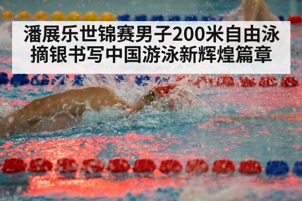 潘展乐世锦赛男子200米自由泳摘银书写中国游泳新辉煌篇章