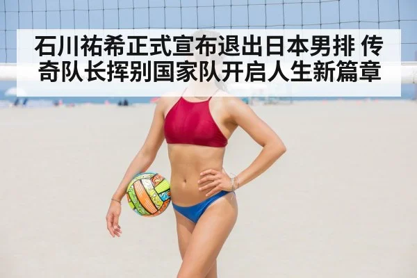 石川祐希正式宣布退出日本男排 传奇队长挥别国家队开启人生新篇章