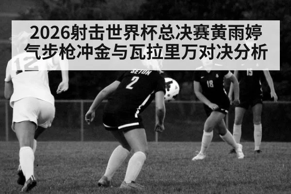 2026射击世界杯总决赛黄雨婷气步枪冲金与瓦拉里万对决分析